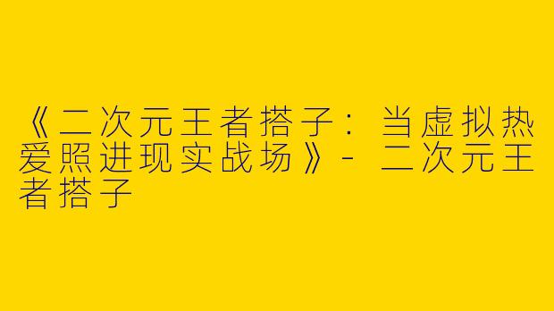 《二次元王者搭子：当虚拟热爱照进现实战场》-二次元王者搭子