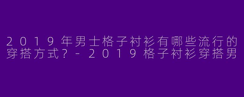2019年男士格子衬衫有哪些流行的穿搭方式？-2019格子衬衫穿搭男