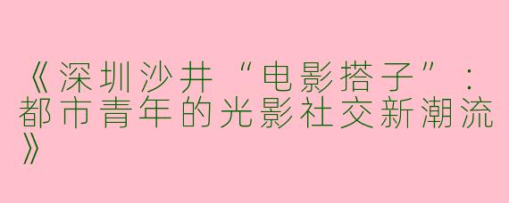 《深圳沙井“电影搭子”：都市青年的光影社交新潮流》