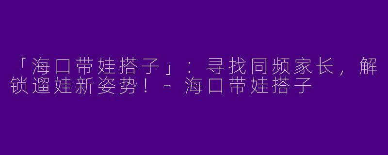 「海口带娃搭子」：寻找同频家长，解锁遛娃新姿势！-海口带娃搭子