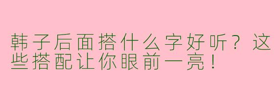 韩子后面搭什么字好听？这些搭配让你眼前一亮！