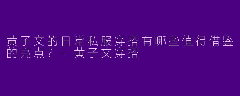黄子文的日常私服穿搭有哪些值得借鉴的亮点？-黄子文穿搭