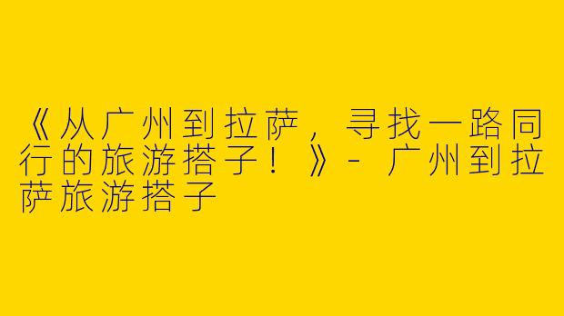 《从广州到拉萨，寻找一路同行的旅游搭子！》-广州到拉萨旅游搭子