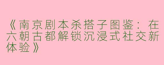 《南京剧本杀搭子图鉴：在六朝古都解锁沉浸式社交新体验》