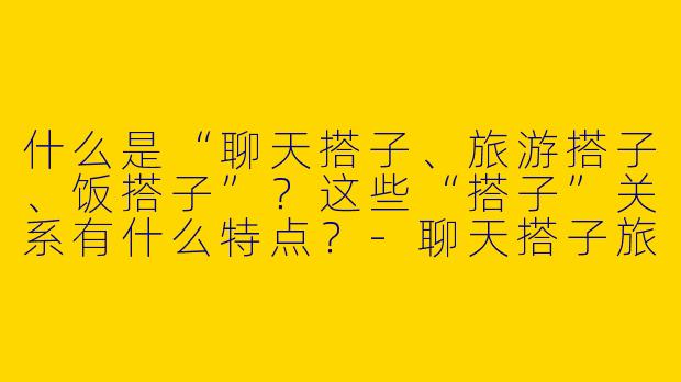 什么是“聊天搭子、旅游搭子、饭搭子”？这些“搭子”关系有什么特点？-聊天搭子旅游搭子饭搭子