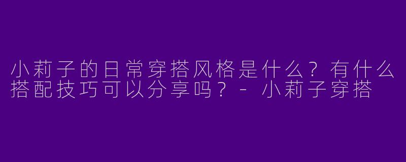 小莉子的日常穿搭风格是什么？有什么搭配技巧可以分享吗？-小莉子穿搭
