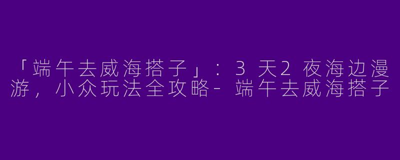 「端午去威海搭子」：3天2夜海边漫游，小众玩法全攻略-端午去威海搭子