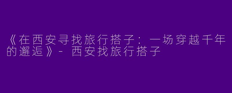 《在西安寻找旅行搭子：一场穿越千年的邂逅》-西安找旅行搭子