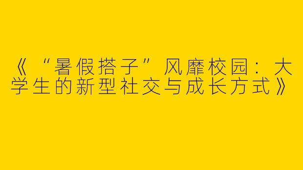 《“暑假搭子”风靡校园：大学生的新型社交与成长方式》