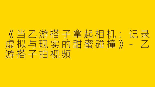 《当乙游搭子拿起相机：记录虚拟与现实的甜蜜碰撞》-乙游搭子拍视频