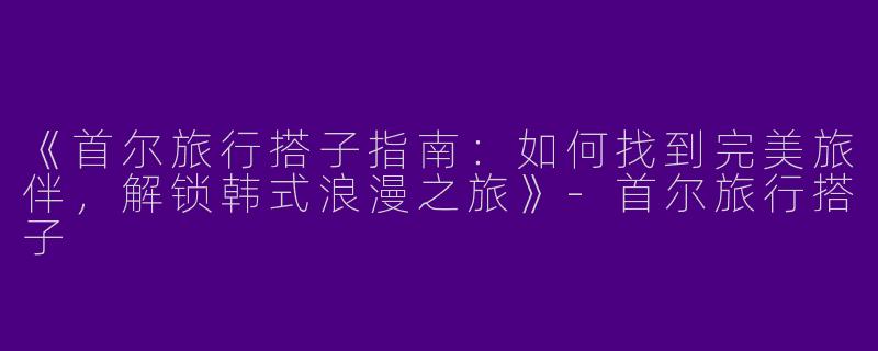 《首尔旅行搭子指南：如何找到完美旅伴，解锁韩式浪漫之旅》-首尔旅行搭子