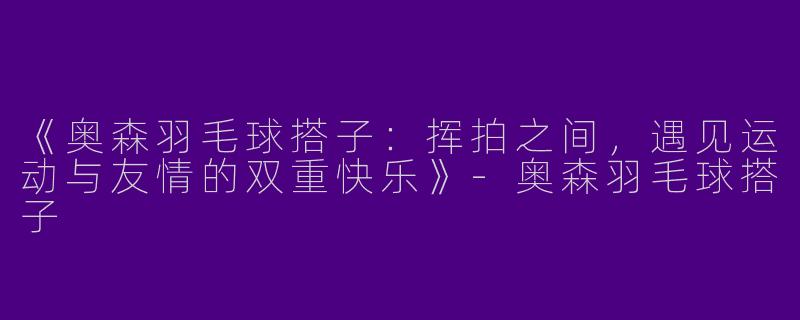 《奥森羽毛球搭子：挥拍之间，遇见运动与友情的双重快乐》-奥森羽毛球搭子