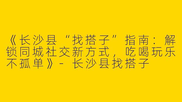 《长沙县“找搭子”指南：解锁同城社交新方式，吃喝玩乐不孤单》-长沙县找搭子