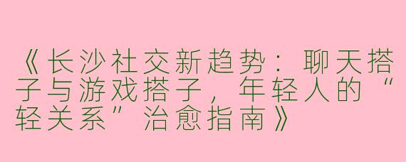 《长沙社交新趋势：聊天搭子与游戏搭子，年轻人的“轻关系”治愈指南》