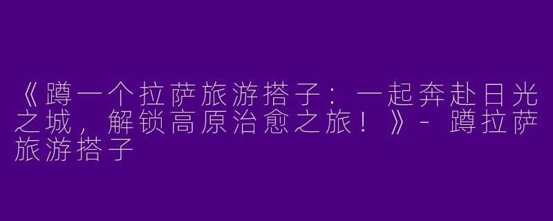 《蹲一个拉萨旅游搭子：一起奔赴日光之城，解锁高原治愈之旅！》-蹲拉萨旅游搭子