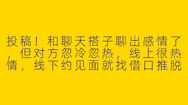 投稿！和聊天搭子聊出感情了，但对方忽冷忽热，线上很热情，线下约见面就找借口推脱。这是养鱼还是单纯社恐啊？要不要直接挑明？