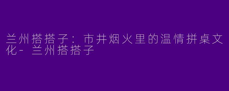 兰州搭搭子：市井烟火里的温情拼桌文化-兰州搭搭子