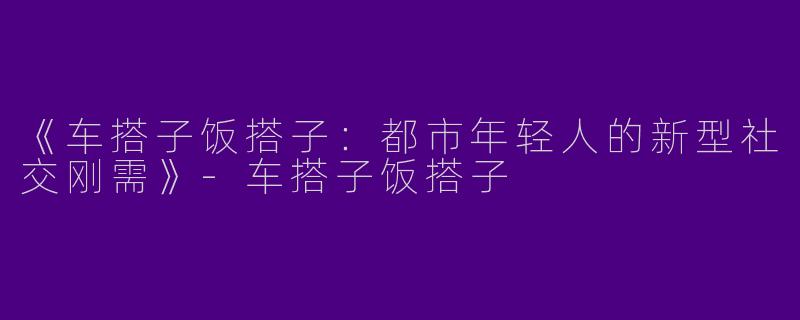 《车搭子饭搭子：都市年轻人的新型社交刚需》-车搭子饭搭子
