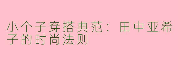 小个子穿搭典范：田中亚希子的时尚法则