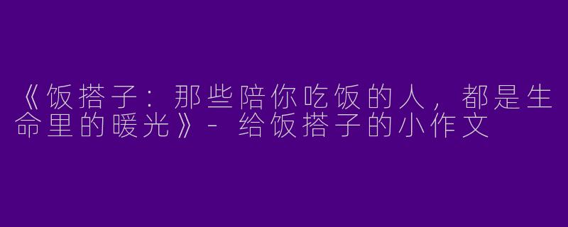《饭搭子：那些陪你吃饭的人，都是生命里的暖光》-给饭搭子的小作文