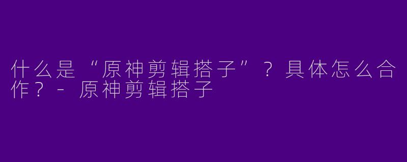 什么是“原神剪辑搭子”？具体怎么合作？-原神剪辑搭子