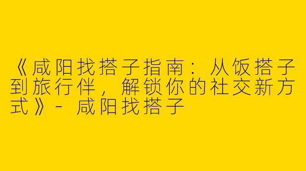 《咸阳找搭子指南：从饭搭子到旅行伴，解锁你的社交新方式》