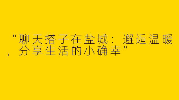 “聊天搭子在盐城：邂逅温暖，分享生活的小确幸”
