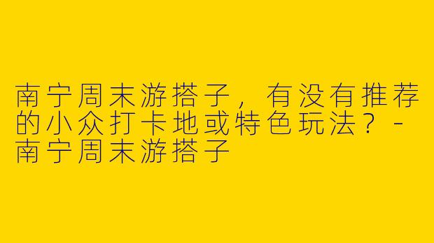 南宁周末游搭子，有没有推荐的小众打卡地或特色玩法？-南宁周末游搭子