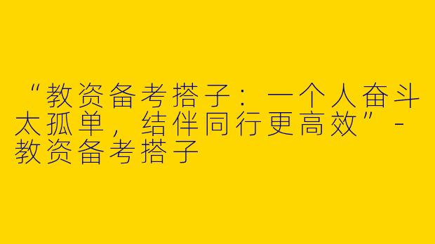 “教资备考搭子：一个人奋斗太孤单，结伴同行更高效”-教资备考搭子