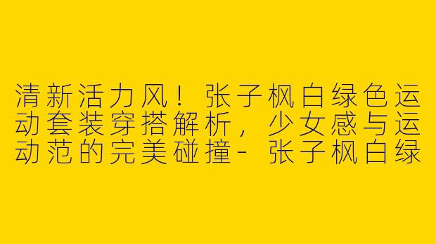 清新活力风！张子枫白绿色运动套装穿搭解析，少女感与运动范的完美碰撞-张子枫白绿色运动套装穿搭