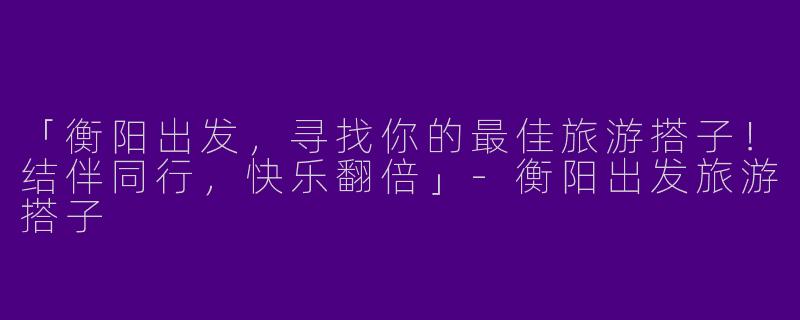「衡阳出发，寻找你的最佳旅游搭子！结伴同行，快乐翻倍」-衡阳出发旅游搭子