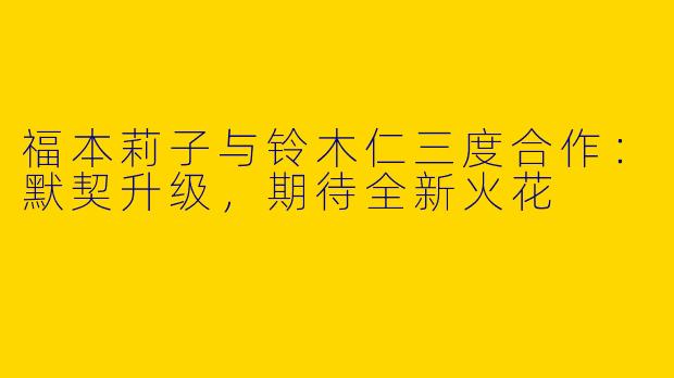 福本莉子与铃木仁三度合作：默契升级，期待全新火花