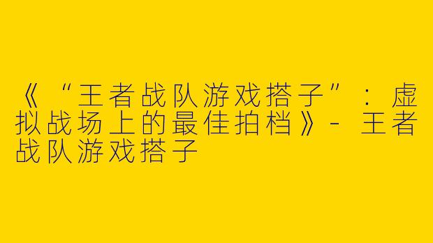 《“王者战队游戏搭子”：虚拟战场上的最佳拍档》-王者战队游戏搭子