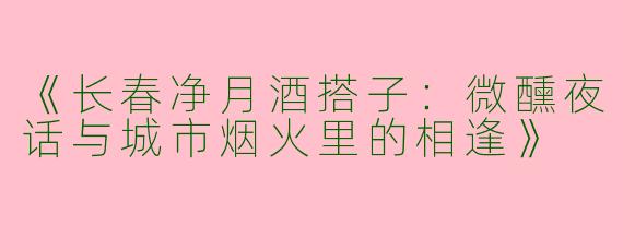 《长春净月酒搭子：微醺夜话与城市烟火里的相逢》