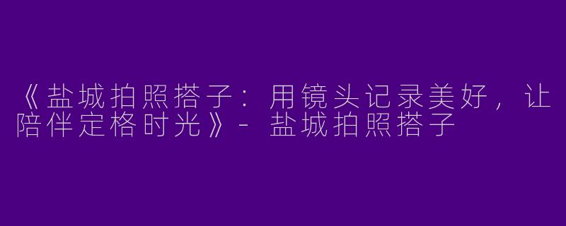 《盐城拍照搭子：用镜头记录美好，让陪伴定格时光》-盐城拍照搭子