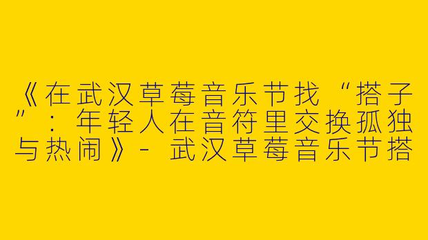 《在武汉草莓音乐节找“搭子”：年轻人在音符里交换孤独与热闹》-武汉草莓音乐节搭子