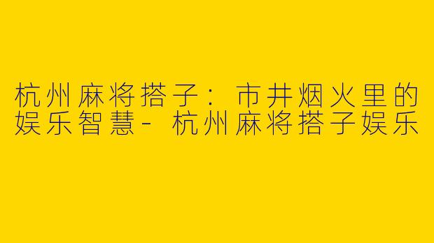 杭州麻将搭子：市井烟火里的娱乐智慧-杭州麻将搭子娱乐