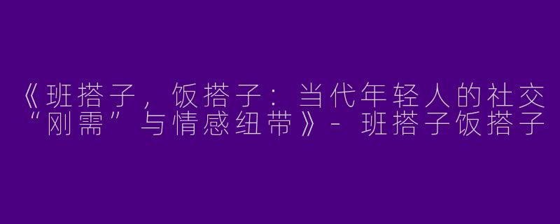 《班搭子，饭搭子：当代年轻人的社交“刚需”与情感纽带》-班搭子饭搭子