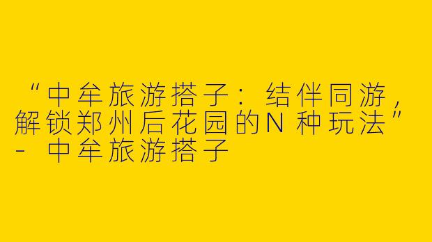 “中牟旅游搭子：结伴同游，解锁郑州后花园的N种玩法”-中牟旅游搭子