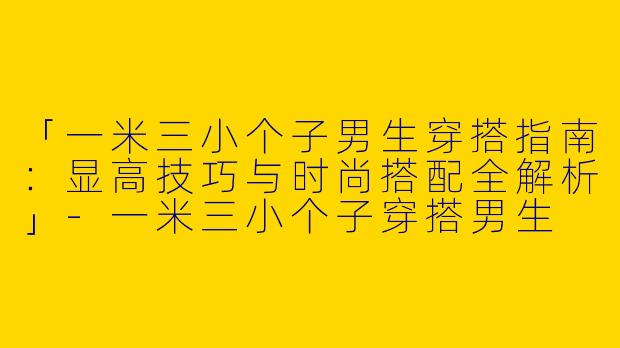 「一米三小个子男生穿搭指南：显高技巧与时尚搭配全解析」-一米三小个子穿搭男生