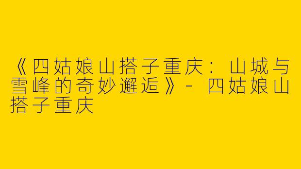 《四姑娘山搭子重庆：山城与雪峰的奇妙邂逅》-四姑娘山搭子重庆