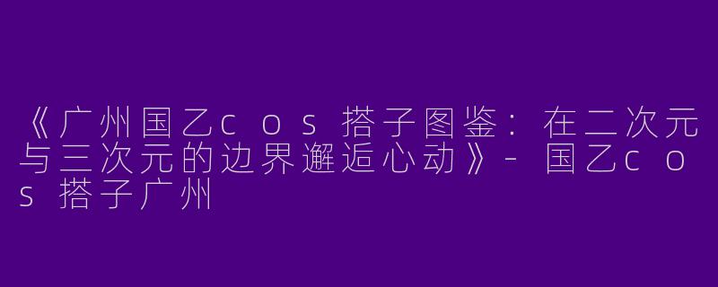 《广州国乙cos搭子图鉴：在二次元与三次元的边界邂逅心动》-国乙cos搭子广州