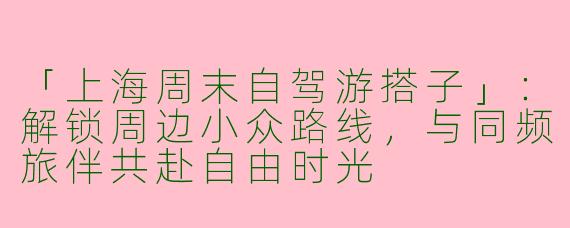 「上海周末自驾游搭子」：解锁周边小众路线，与同频旅伴共赴自由时光