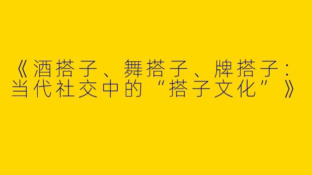 《酒搭子、舞搭子、牌搭子：当代社交中的“搭子文化”》