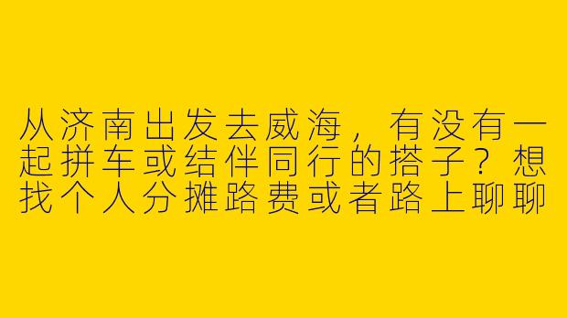 从济南出发去威海，有没有一起拼车或结伴同行的搭子？想找个人分摊路费或者路上聊聊天~-济南去威海搭子