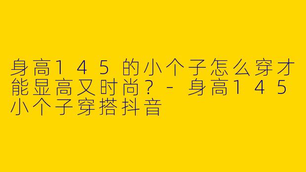 身高145的小个子怎么穿才能显高又时尚？-身高145小个子穿搭抖音