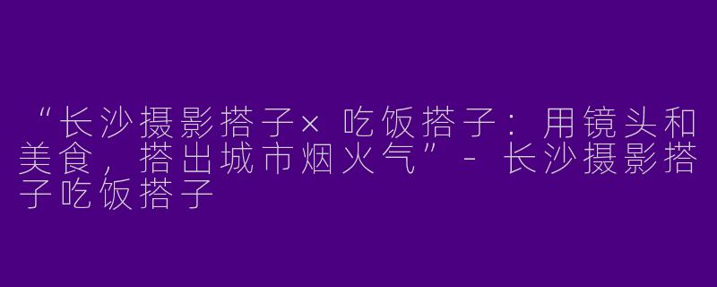 “长沙摄影搭子×吃饭搭子：用镜头和美食，搭出城市烟火气”-长沙摄影搭子吃饭搭子