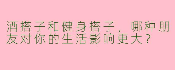 酒搭子和健身搭子，哪种朋友对你的生活影响更大？