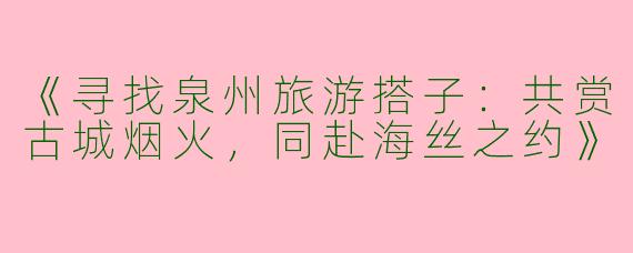 《寻找泉州旅游搭子：共赏古城烟火，同赴海丝之约》