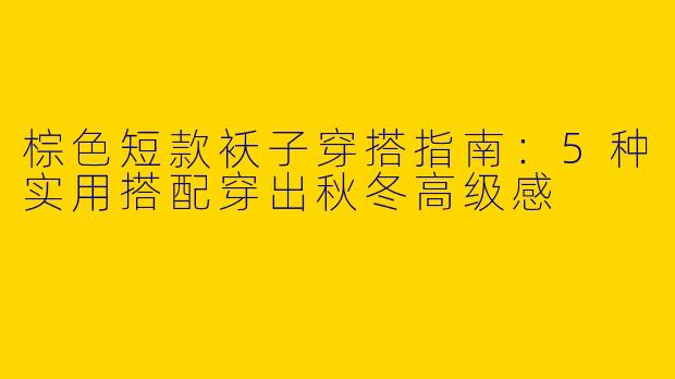 棕色短款袄子穿搭指南：5种实用搭配穿出秋冬高级感